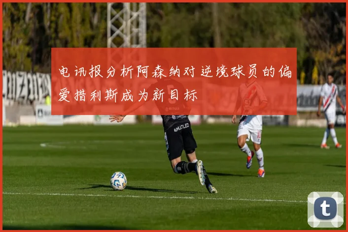 电讯报分析阿森纳对逆境球员的偏爱措利斯成为新目标